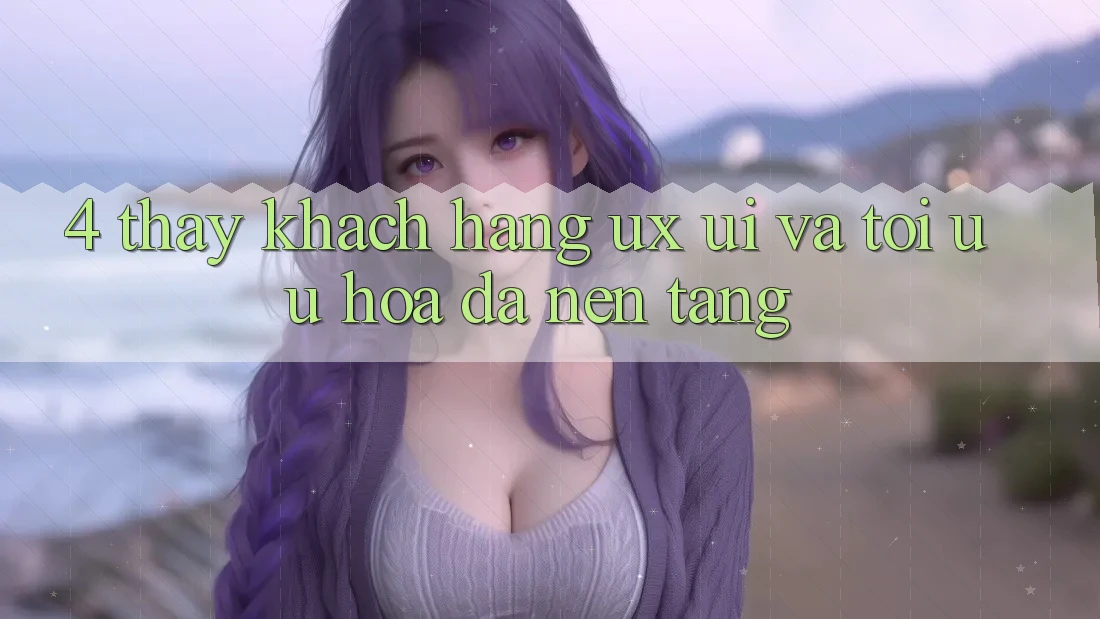 4. Thấy Khách hàng (UX/UI) Và Tối Ưu Hóa Đa Nền Tảng 4. Thấy Khách hàng (UX/UI) Và Tối Ưu Hóa Đa Nền Tảng