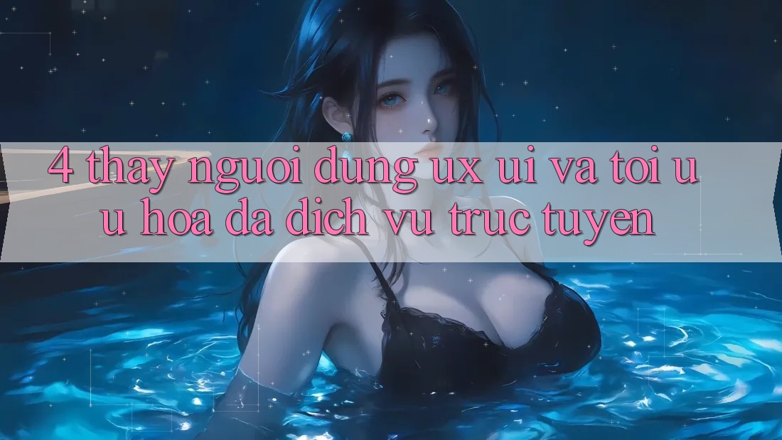 4. Thấy Người Dùng (UX/UI) Và Tối Ưu Hóa Đa Dịch vụ trực tuyến 4. Thấy Người Dùng (UX/UI) Và Tối Ưu Hóa Đa Dịch vụ trực tuyến
