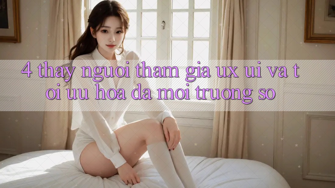 4. Thấy Người tham gia (UX/UI) Và Tối Ưu Hóa Đa Môi trường số