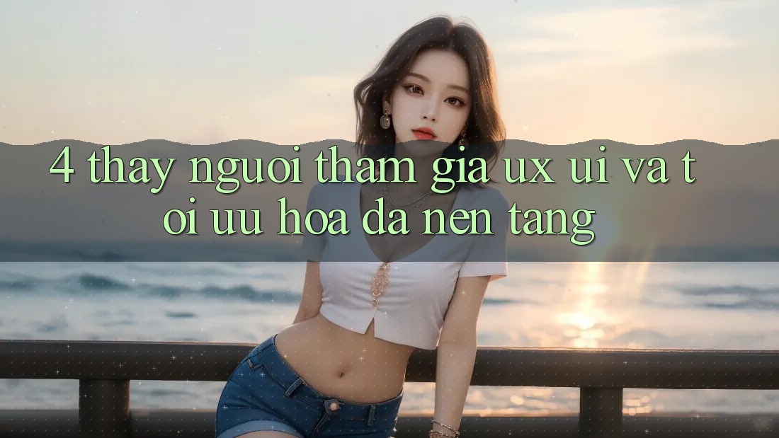 4. Thấy Người tham gia (UX/UI) Và Tối Ưu Hóa Đa Nền Tảng