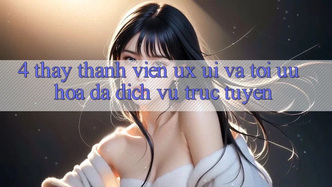 4. Thấy Thành viên (UX/UI) Và Tối Ưu Hóa Đa Dịch vụ trực tuyến 4. Thấy Thành viên (UX/UI) Và Tối Ưu Hóa Đa Dịch vụ trực tuyến