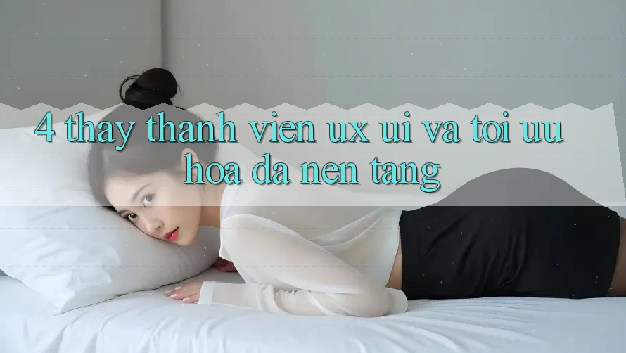 4. Thấy Thành viên (UX/UI) Và Tối Ưu Hóa Đa Nền Tảng