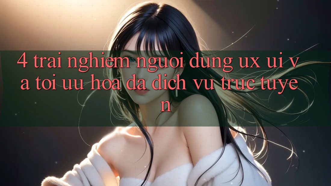 4. Trải Nghiệm Người Dùng (UX/UI) Và Tối Ưu Hóa Đa Dịch vụ trực tuyến 4. Trải Nghiệm Người Dùng (UX/UI) Và Tối Ưu Hóa Đa Dịch vụ trực tuyến