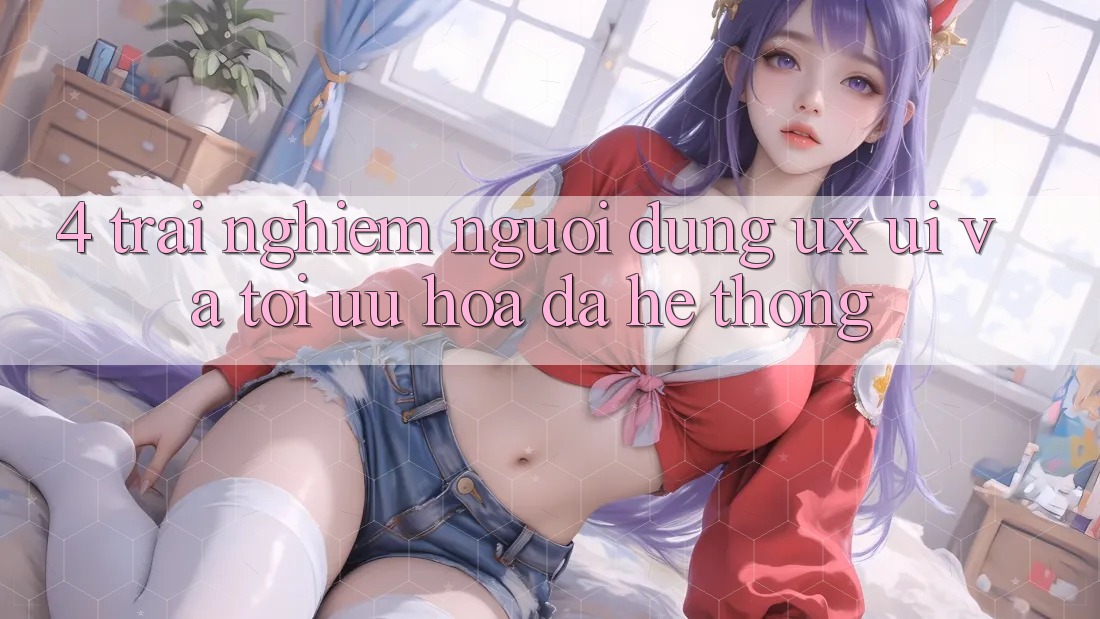 4. Trải Nghiệm Người Dùng (UX/UI) Và Tối Ưu Hóa Đa Hệ thống