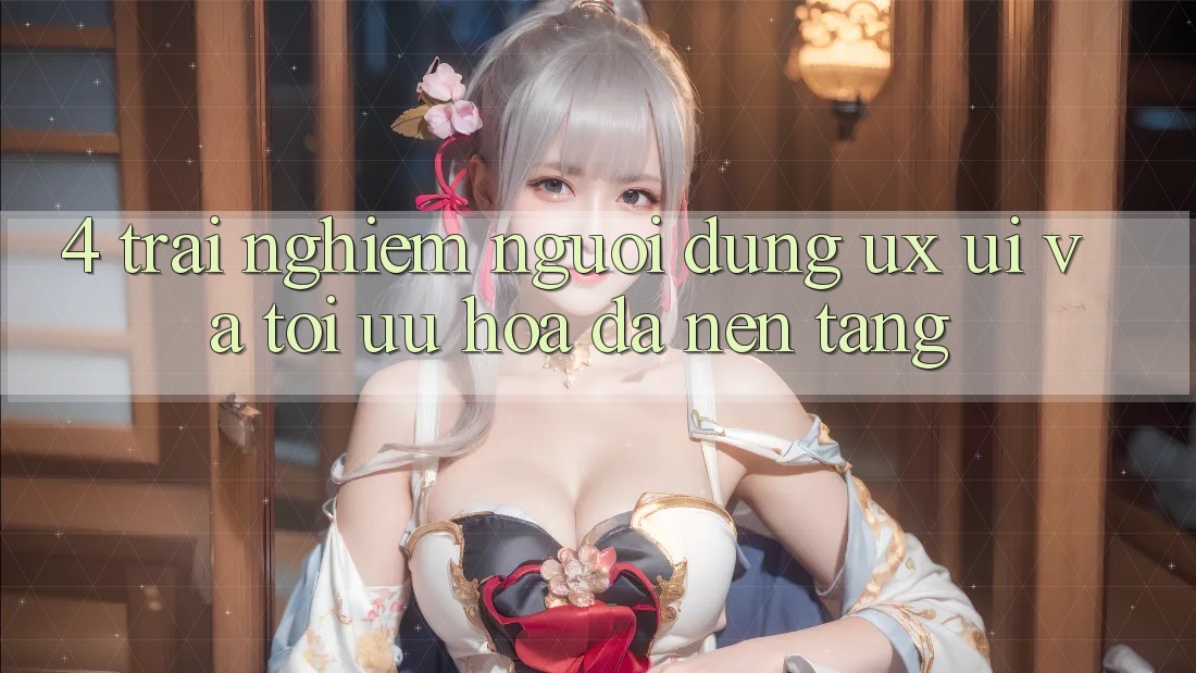 4. Trải Nghiệm Người Dùng (UX/UI) Và Tối Ưu Hóa Đa Nền Tảng