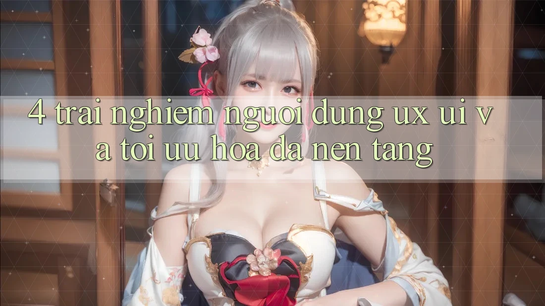 4. Trải nghiệm Người Dùng (UX/UI) Và Tối Ưu Hóa Đa Nền Tảng 4. Trải nghiệm Người Dùng (UX/UI) Và Tối Ưu Hóa Đa Nền Tảng