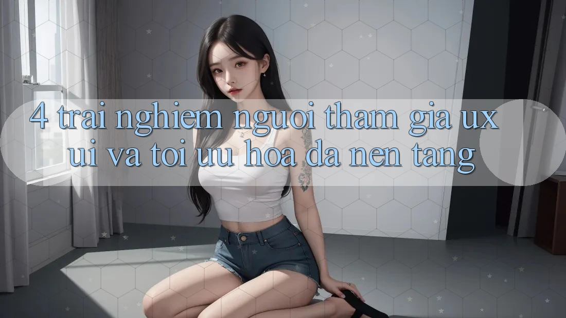 4. Trải nghiệm Người tham gia (UX/UI) Và Tối Ưu Hóa Đa Nền Tảng