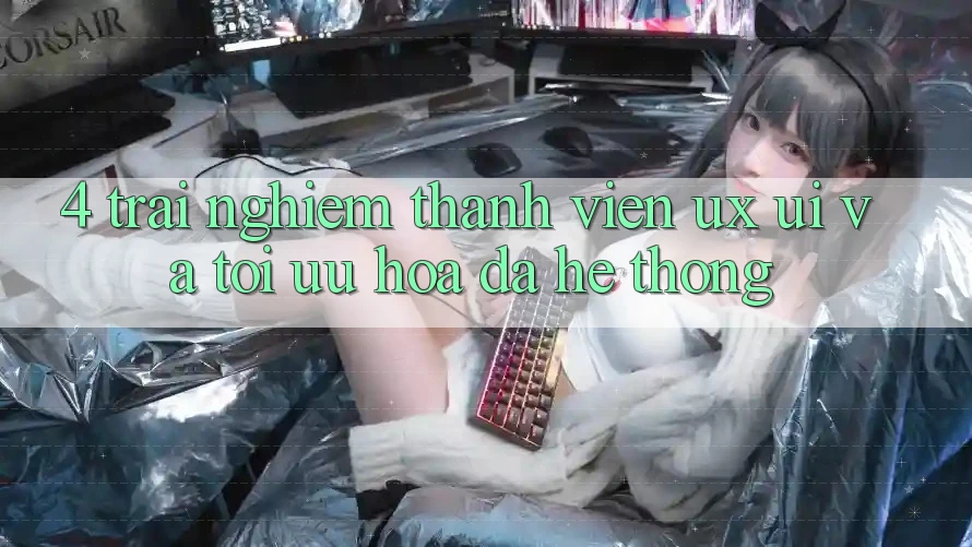 4. Trải Nghiệm Thành viên (UX/UI) Và Tối Ưu Hóa Đa Hệ thống