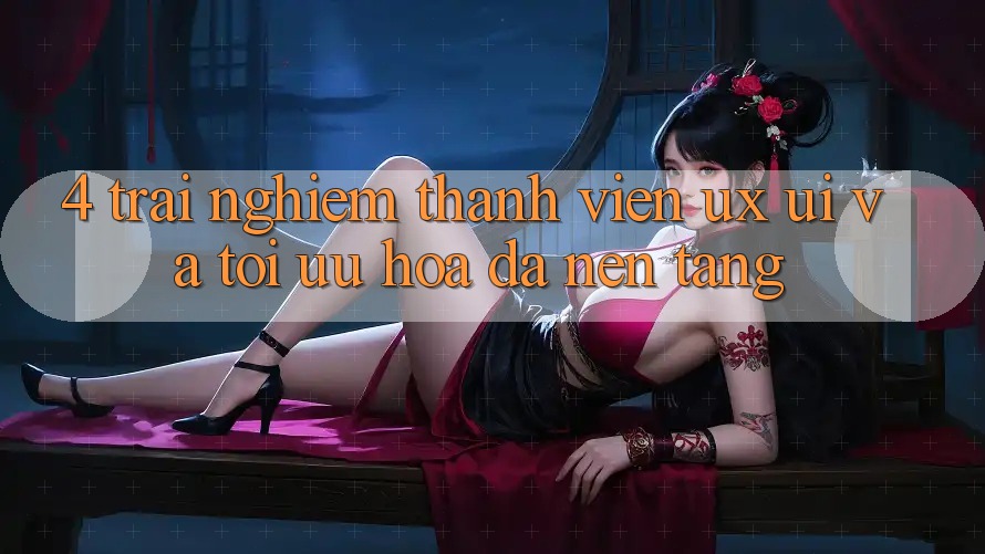 4. Trải Nghiệm Thành viên (UX/UI) Và Tối Ưu Hóa Đa Nền Tảng