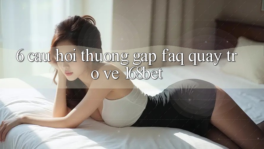 6. Câu Hỏi Thường Gặp (FAQ) Quay trở về 168bet 6. Câu Hỏi Thường Gặp (FAQ) Quay trở về 168bet