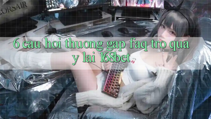 6. Câu Hỏi Thường Gặp (FAQ) Trở quay lại 168bet