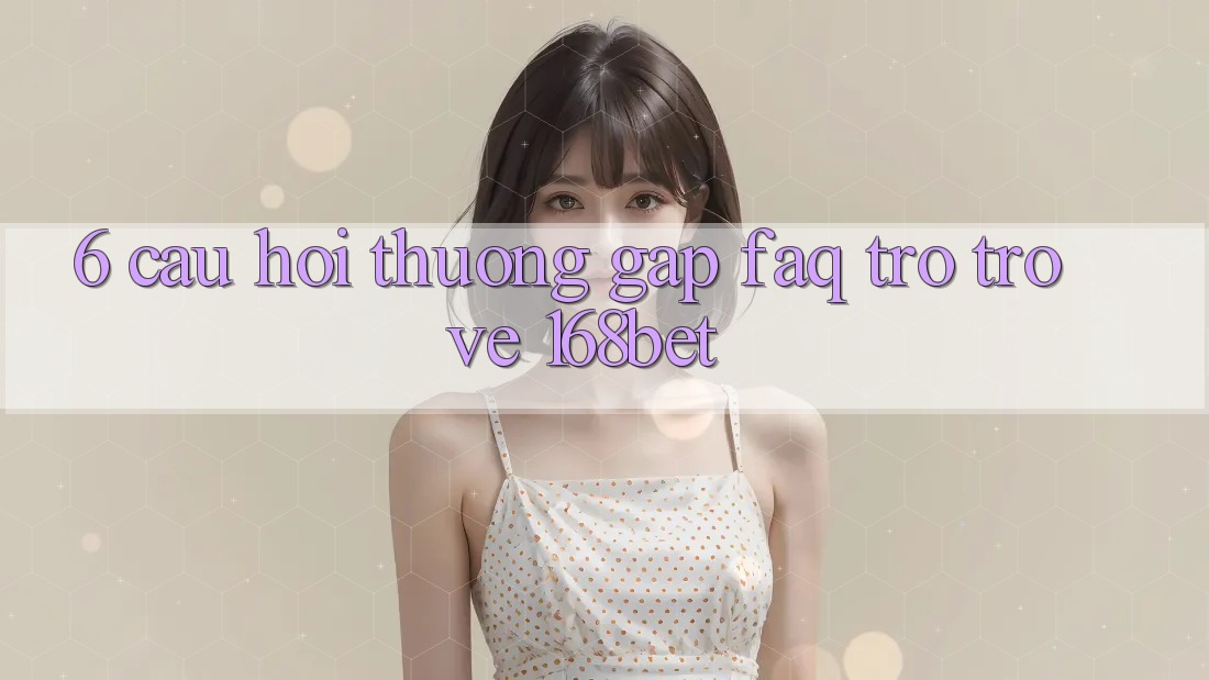 6. Câu Hỏi Thường Gặp (FAQ) Trở trở về 168bet