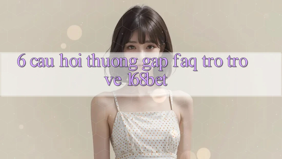 6. Câu Hỏi Thường Gặp (FAQ) Trở trở về 168bet