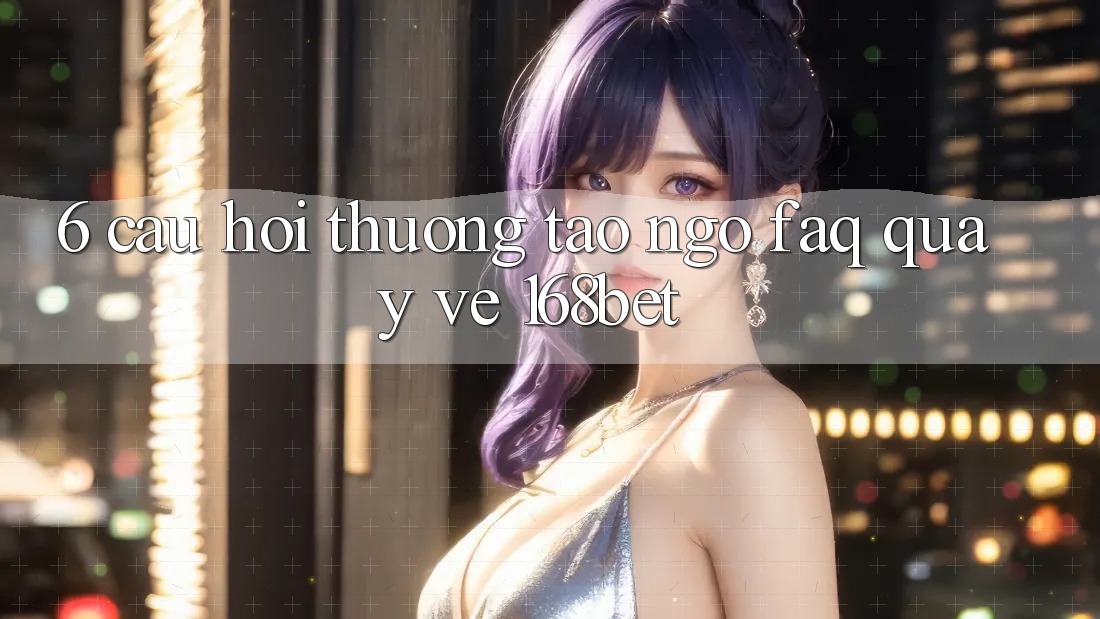 6. Câu Hỏi Thường Tao ngộ (FAQ) Quay về 168bet
