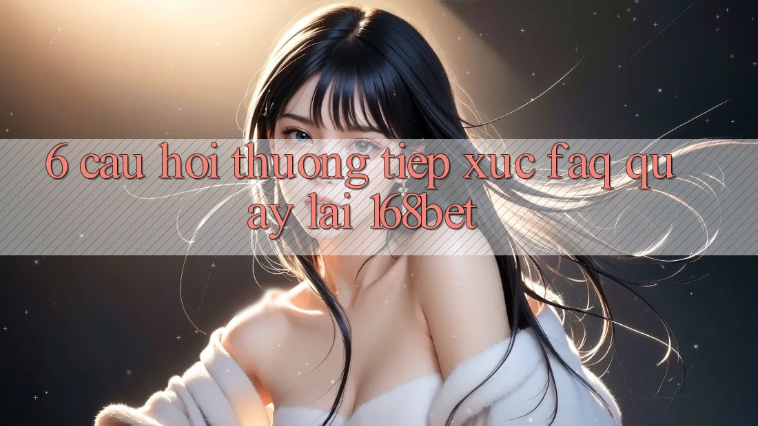 6. Câu Hỏi Thường Tiếp xúc (FAQ) Quay lại 168bet