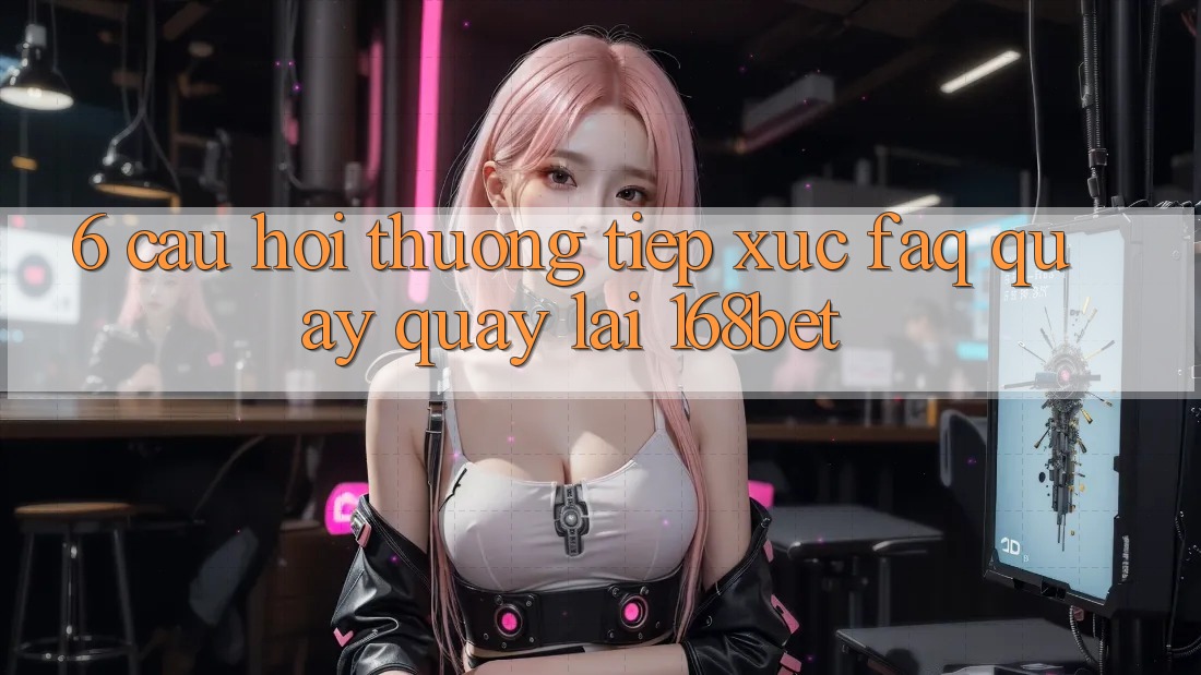 6. Câu Hỏi Thường Tiếp xúc (FAQ) Quay quay lại 168bet 6. Câu Hỏi Thường Tiếp xúc (FAQ) Quay quay lại 168bet