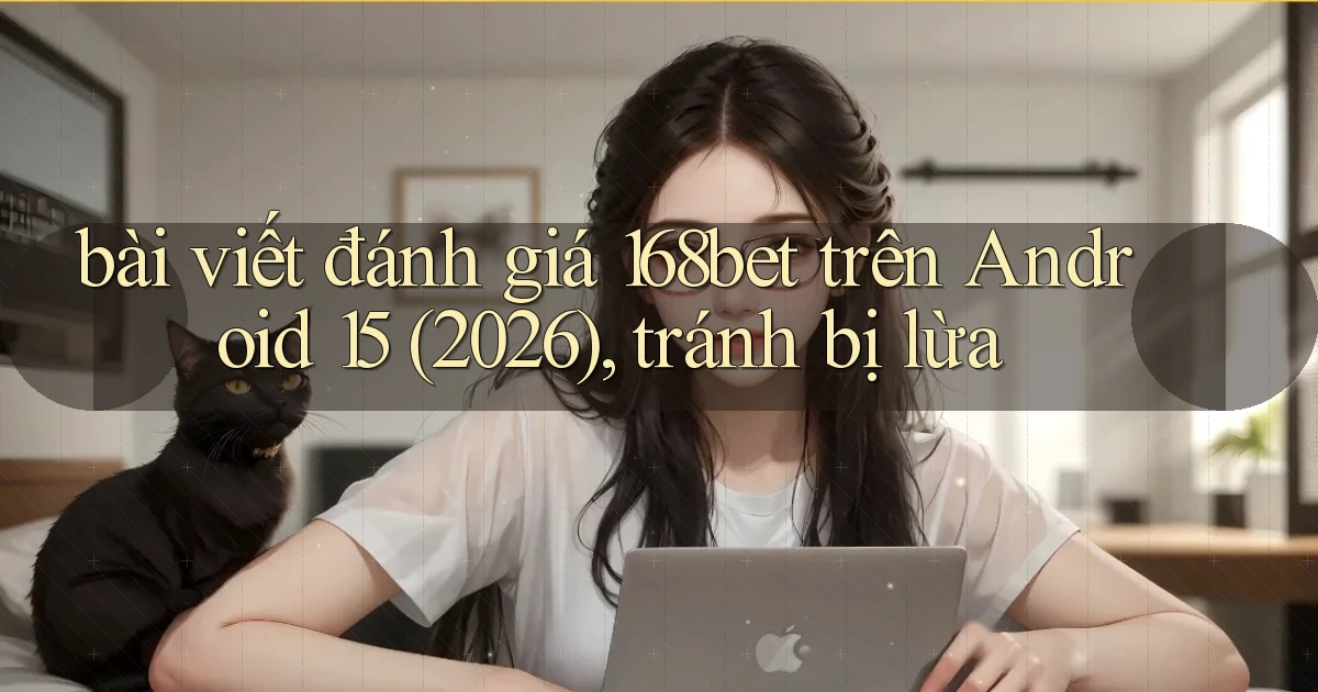 bài viết đánh giá 168bet trên Android 15 (2026), tránh bị lừa