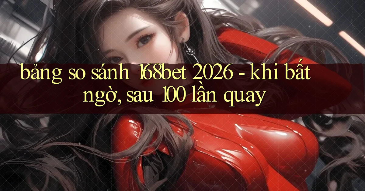 bảng so sánh 168bet 2026   khi bất ngờ, sau 100 lần quay
