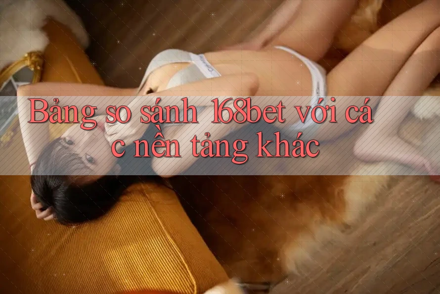 Bảng so sánh 168bet với các nền tảng khác Bảng so sánh 168bet với các nền tảng khác