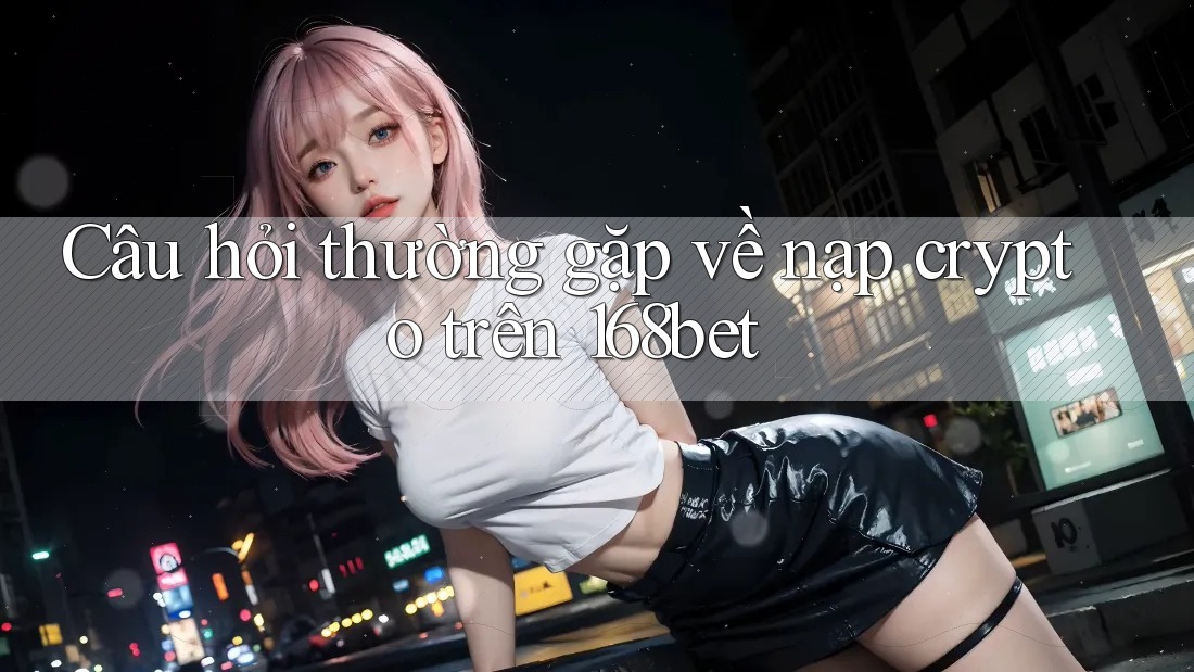 Câu hỏi thường gặp về nạp crypto trên 168bet