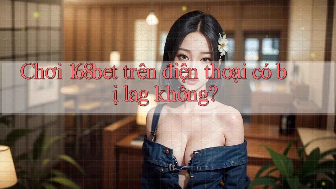 Chơi 168bet trên điện thoại có bị lag không?