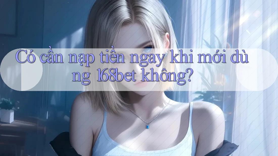 Có cần nạp tiền ngay khi mới dùng 168bet không?