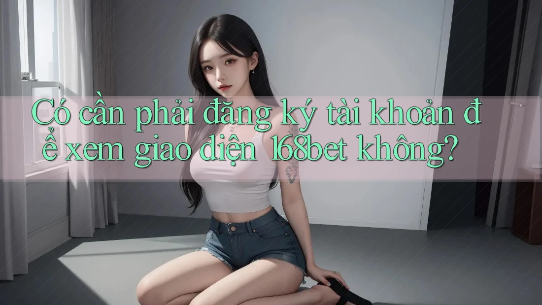 Có cần phải đăng ký tài khoản để xem giao diện 168bet không?