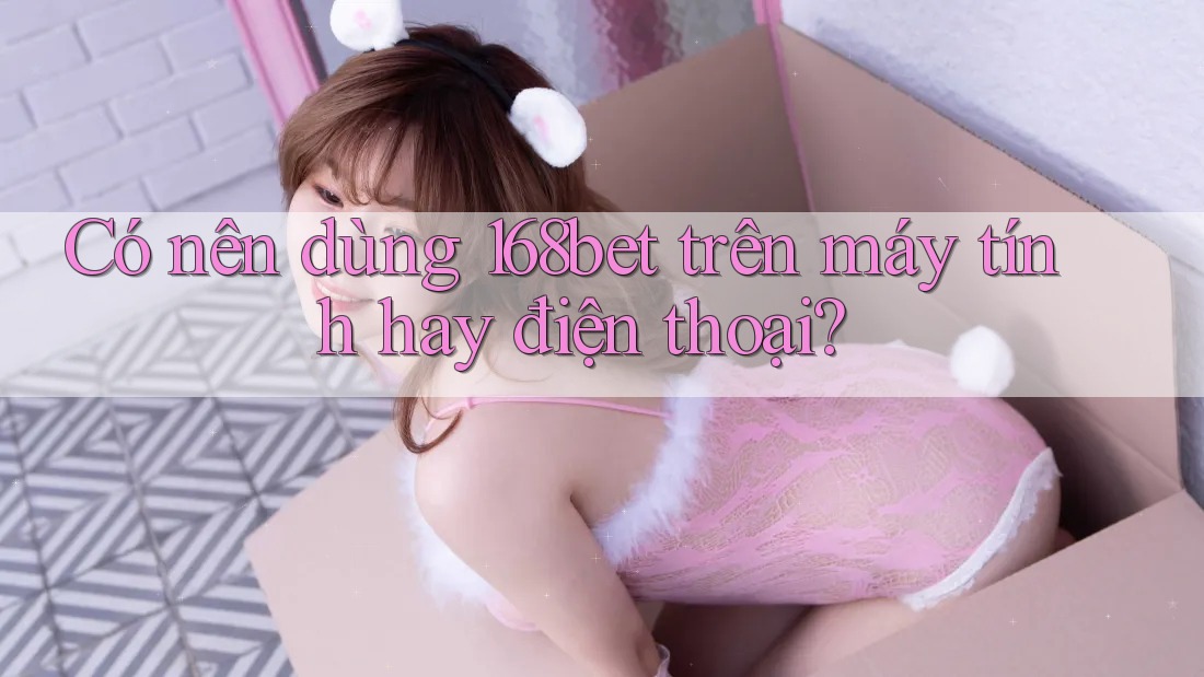 Có nên dùng 168bet trên máy tính hay điện thoại?