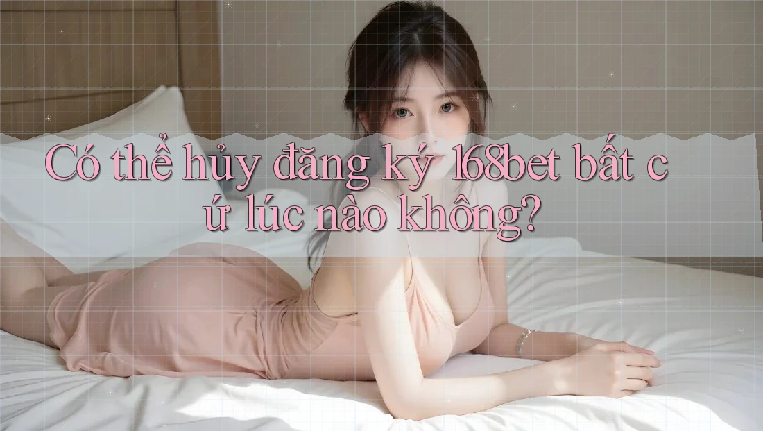 Có thể hủy đăng ký 168bet bất cứ lúc nào không?
