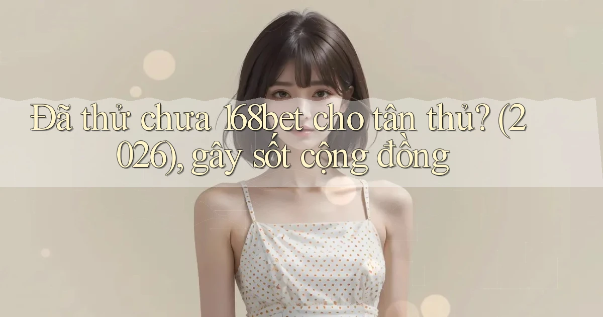 Đã thử chưa 168bet cho tân thủ (2026), gây sốt cộng đồng