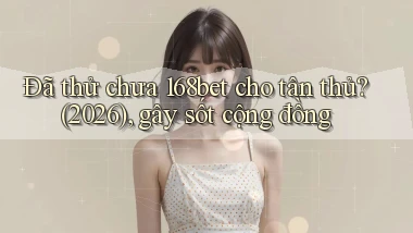 Đã thử chưa 168bet cho tân thủ (2026), gây sốt cộng đồng