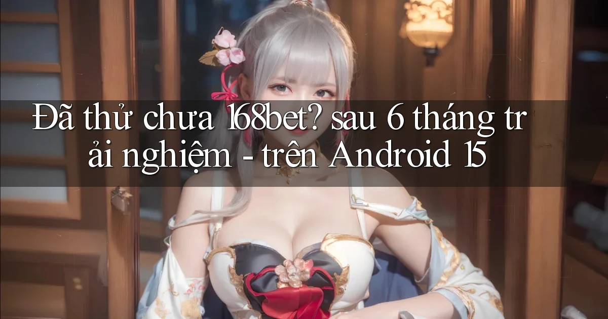 Đã thử chưa 168bet sau 6 tháng trải nghiệm   trên Android 15