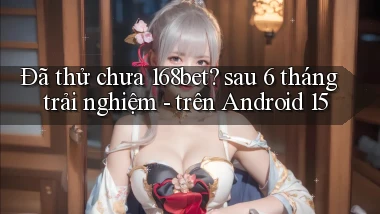 Đã thử chưa 168bet sau 6 tháng trải nghiệm   trên Android 15