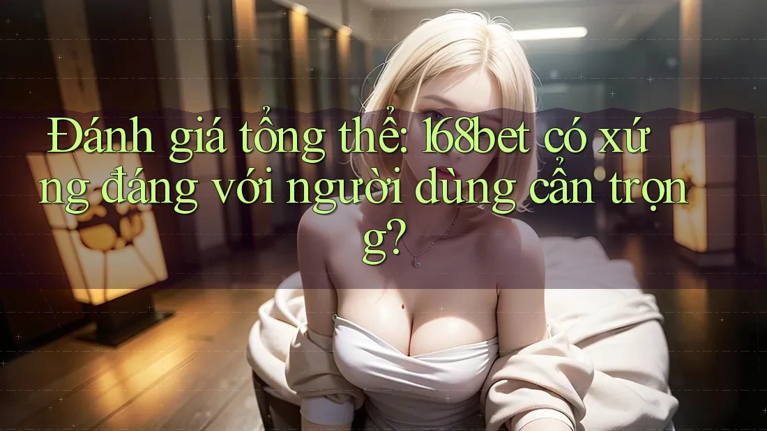 Đánh giá tổng thể: 168bet có xứng đáng với người dùng cẩn trọng?