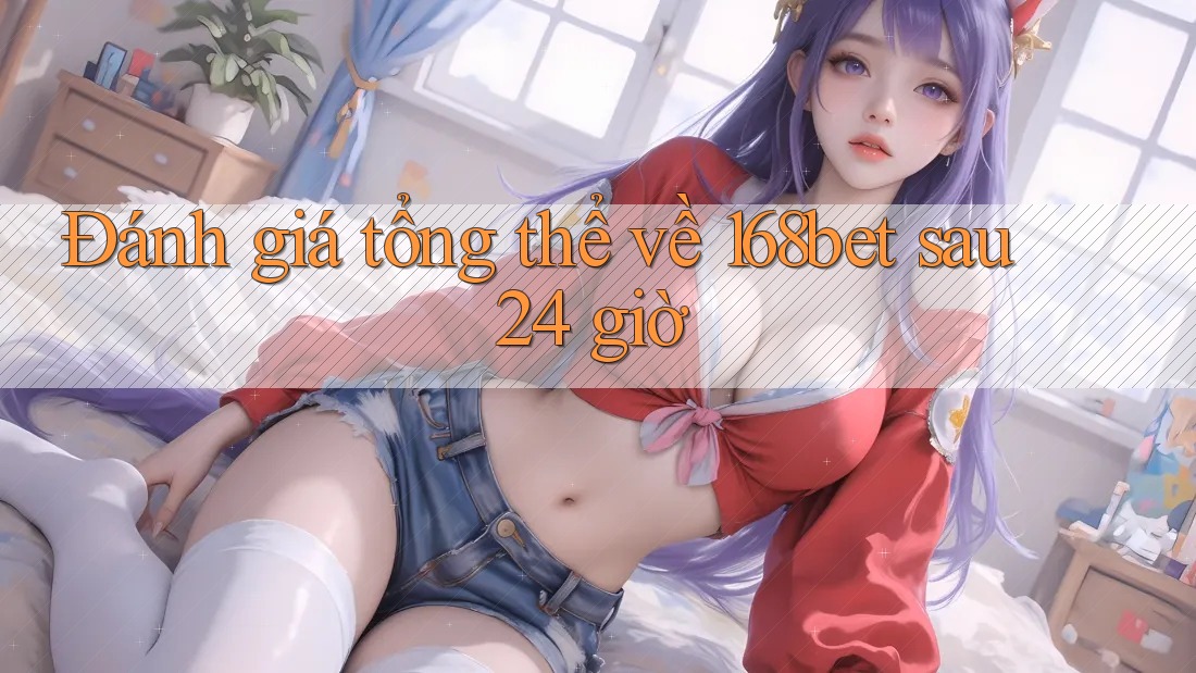 Đánh giá tổng thể về 168bet sau 24 giờ