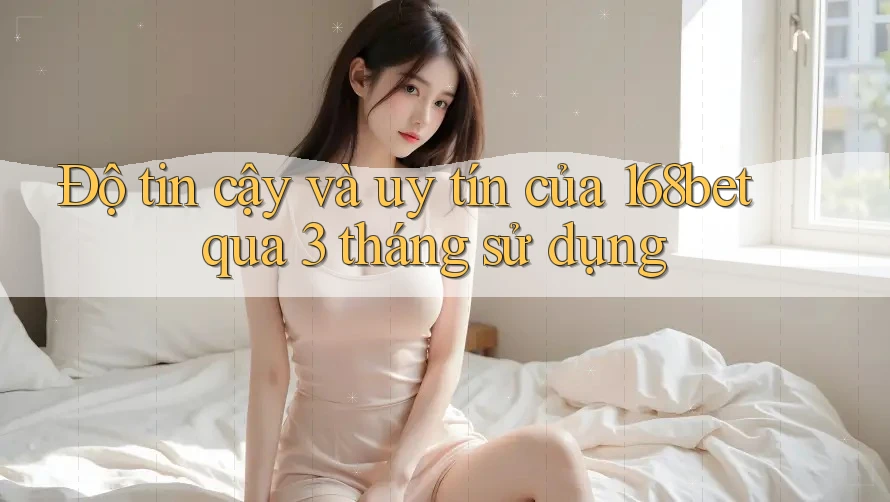 Độ tin cậy và uy tín của 168bet qua 3 tháng sử dụng