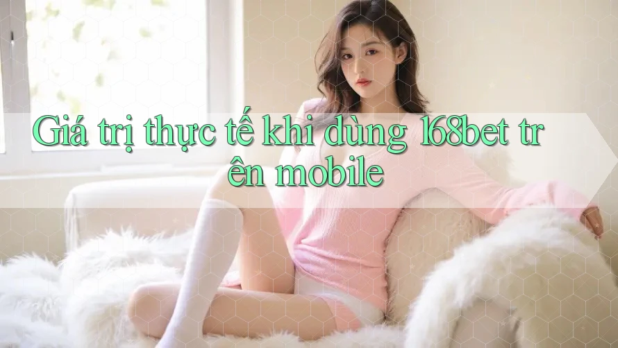 Giá trị thực tế khi dùng 168bet trên mobile Giá trị thực tế khi dùng 168bet trên mobile