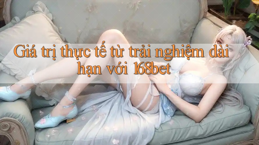 Giá trị thực tế từ trải nghiệm dài hạn với 168bet Giá trị thực tế từ trải nghiệm dài hạn với 168bet