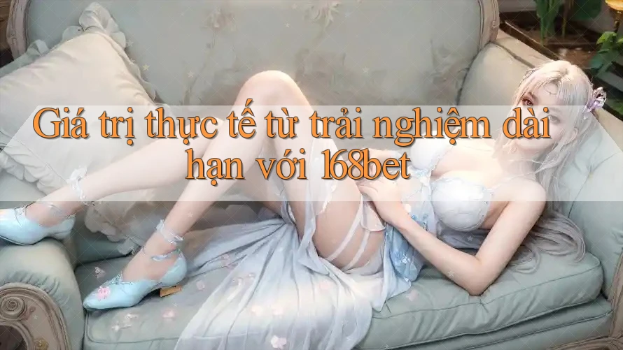 Giá trị thực tế từ trải nghiệm dài hạn với 168bet