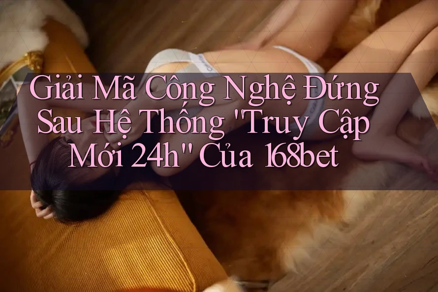 Giải Mã Công Nghệ Đứng Sau Hệ Thống “Truy Cập Mới 24h” Của 168bet