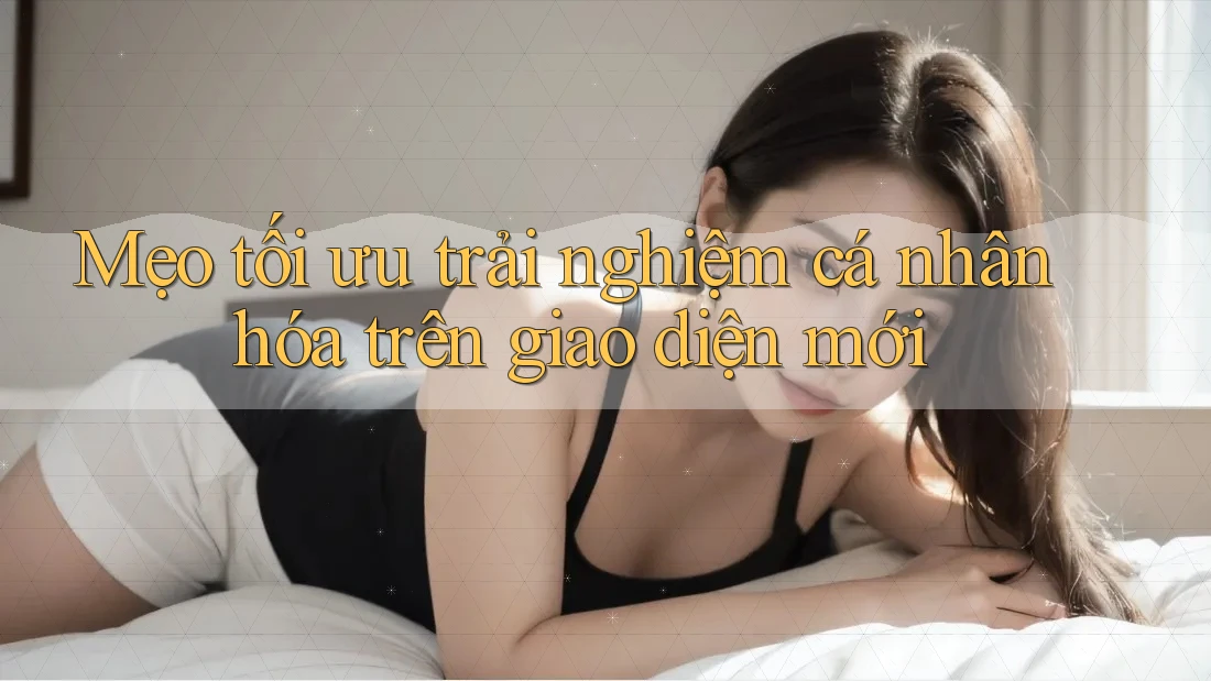 Mẹo tối ưu trải nghiệm cá nhân hóa trên giao diện mới