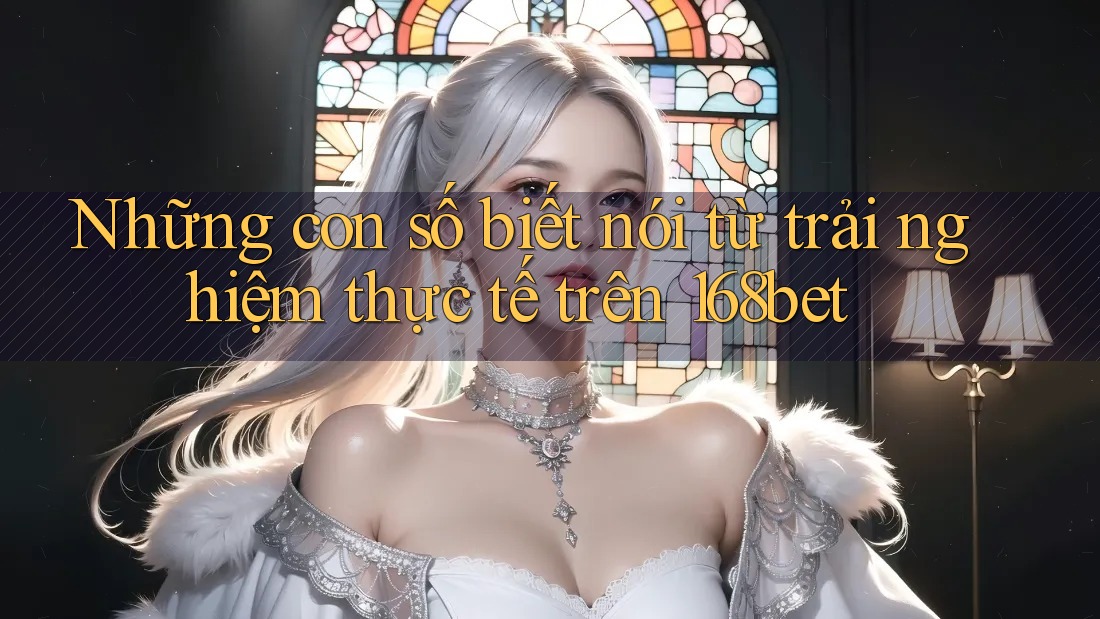 Những con số biết nói từ trải nghiệm thực tế trên 168bet Những con số biết nói từ trải nghiệm thực tế trên 168bet