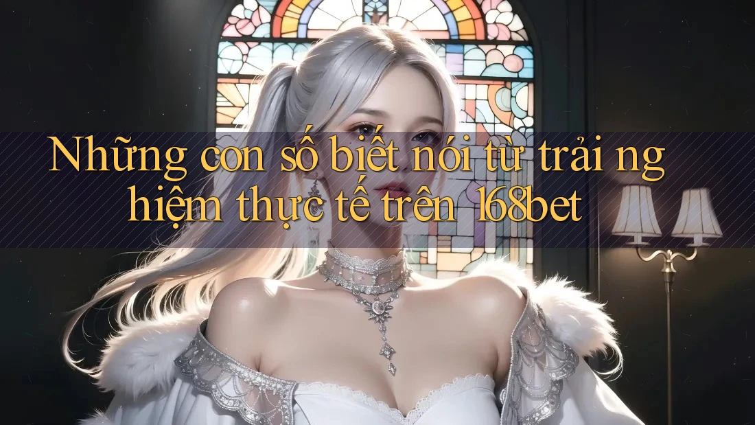 Những con số biết nói từ trải nghiệm thực tế trên 168bet Những con số biết nói từ trải nghiệm thực tế trên 168bet