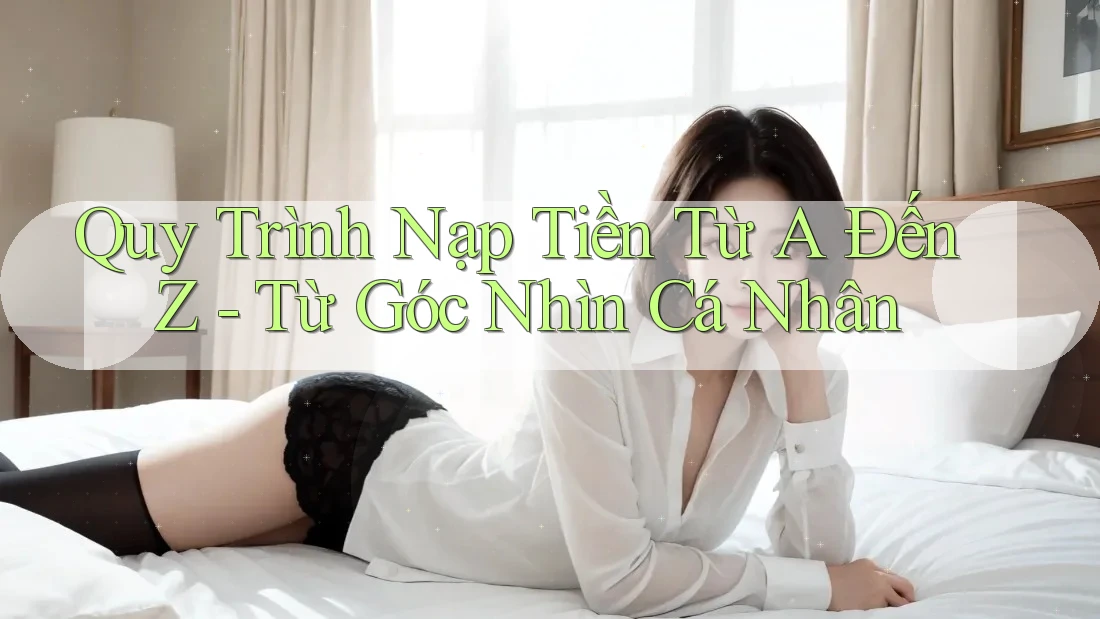Quy Trình Nạp Tiền Từ A Đến Z – Từ Góc Nhìn Cá Nhân