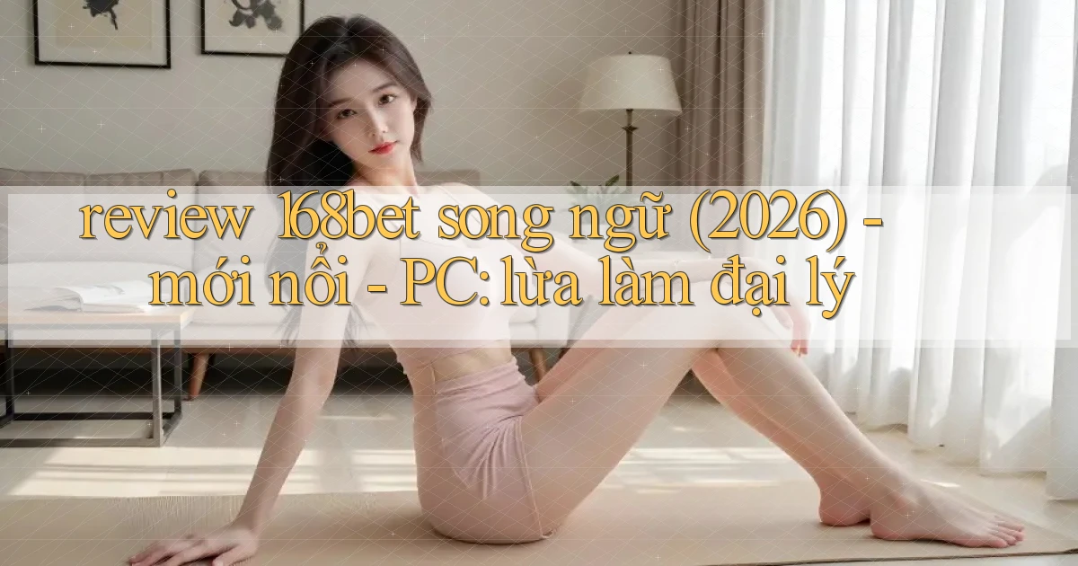 review 168bet song ngữ (2026)   mới nổi   PC lừa làm đại lý