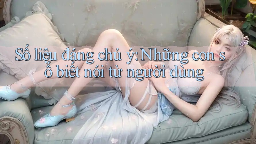 Số liệu đáng chú ý – Những con số biết nói từ người dùng