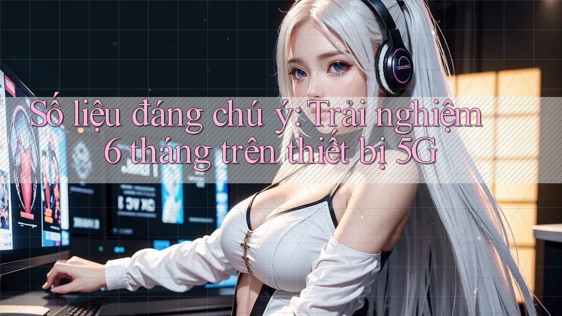 Số liệu đáng chú ý: Trải nghiệm 6 tháng trên thiết bị 5G