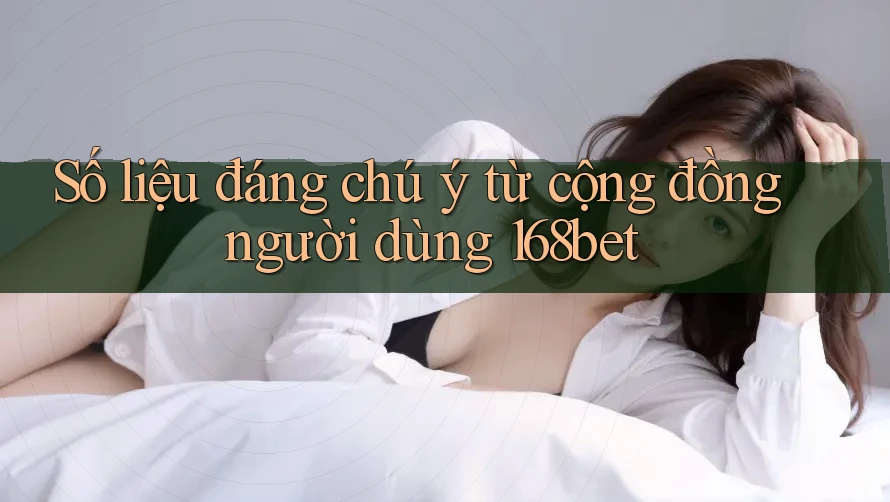Số liệu đáng chú ý từ cộng đồng người dùng 168bet
