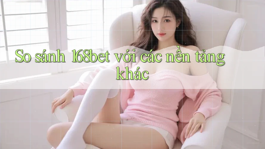So sánh 168bet với các nền tảng khác