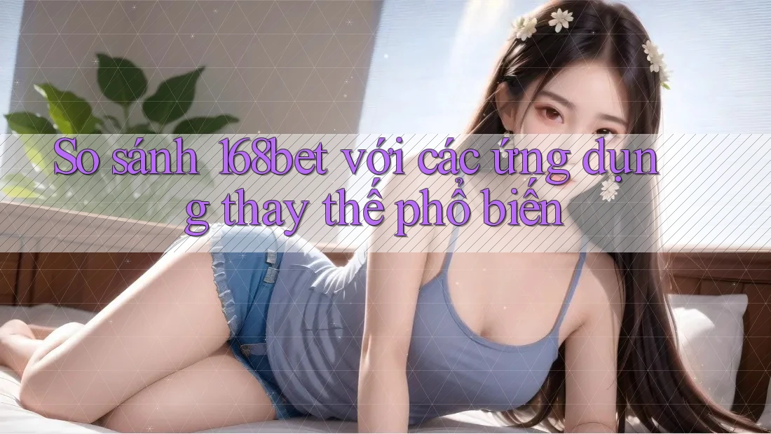 So sánh 168bet với các ứng dụng thay thế phổ biến